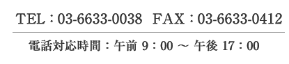 TEL：03-6633-0038　　FAX：03-6633-0412 電話対応時間：午前9：00　～　午後17：00